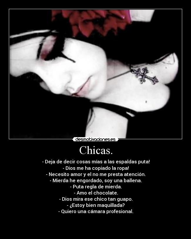 Chicas. - - Deja de decir cosas mías a las espaldas puta!
- Dios me ha copiado la ropa!
- Necesito amor y el no me presta atención.
- Mierda he engordado, soy una ballena.
- Puta regla de mierda.
- Amo el chocolate.
- Dios mira ese chico tan guapo.
- ¿Estoy bien maquillada?
- Quiero una cámara profesional.