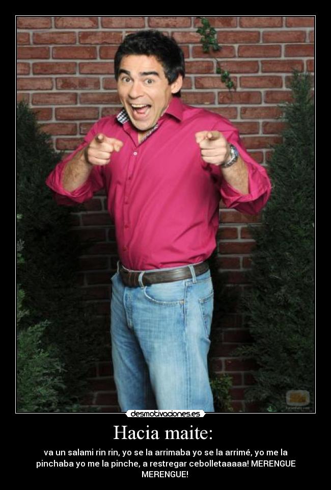 Hacia maite: - va un salami rin rin, yo se la arrimaba yo se la arrimé, yo me la
pinchaba yo me la pinche, a restregar cebolletaaaaa! MERENGUE
MERENGUE!