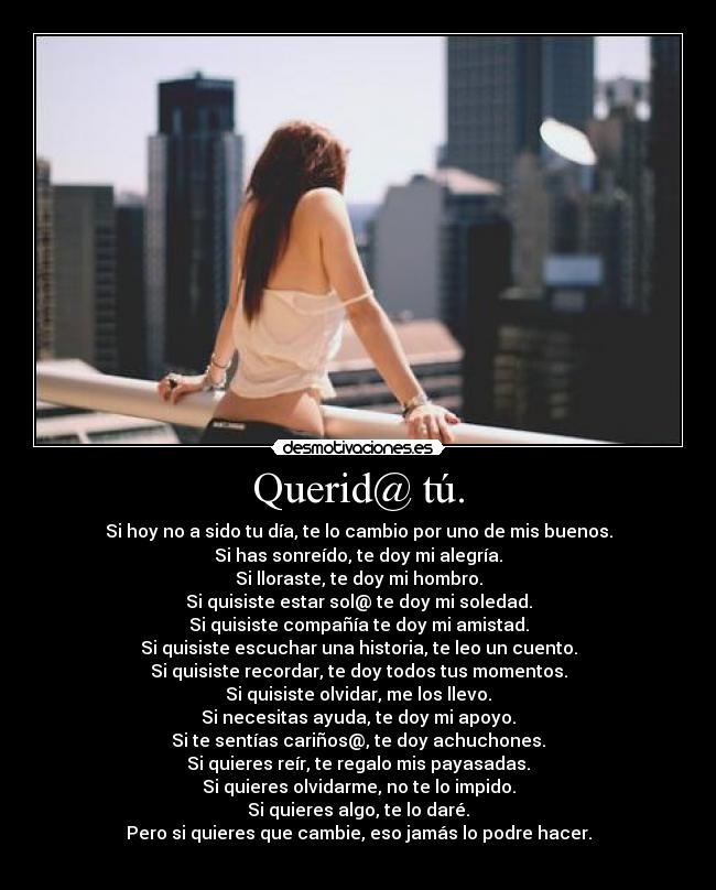 Querid@ tú. - Si hoy no a sido tu día, te lo cambio por uno de mis buenos.
Si has sonreído, te doy mi alegría.
Si lloraste, te doy mi hombro.
Si quisiste estar sol@ te doy mi soledad.
Si quisiste compañía te doy mi amistad.
Si quisiste escuchar una historia, te leo un cuento.
Si quisiste recordar, te doy todos tus momentos.
Si quisiste olvidar, me los llevo.
Si necesitas ayuda, te doy mi apoyo.
Si te sentías cariños@, te doy achuchones.
Si quieres reír, te regalo mis payasadas.
Si quieres olvidarme, no te lo impido.
Si quieres algo, te lo daré.
Pero si quieres que cambie, eso jamás lo podre hacer.
