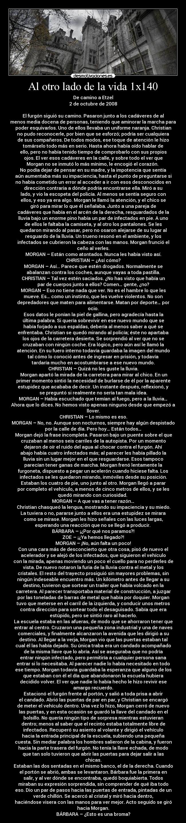 Al otro lado de la vida 1x140 - De camino a Etzel
2 de octubre de 2008

El furgón siguió su camino. Pasaron junto a los cadáveres de al
menos media docena de personas, teniendo que aminorar la marcha para
poder esquivarlos. Uno de ellos llevaba un uniforme naranja. Christian
no pudo reconocerle, por bien que se esforzó; podría ser cualquiera
de sus compañeros. De todos modos, ese toque de atención le hizo
tomárselo todo más en serio. Hasta ahora había oído hablar de
ello, pero no había tenido tiempo de comprobarlo con sus propios
ojos. El ver esos cadáveres en la calle, y sobre todo el ver que
Morgan no se inmutó lo más mínimo, le encogió el corazón. 
No podía dejar de pensar en su madre, y la impotencia que sentía
aún aumentaba más su impaciencia, hasta el punto de preguntarse si
no había cometido un error al acceder a ir con esos desconocidos en
dirección contraria a dónde podría encontrarse ella. Miró a su
lado, y vio la escopeta del policía. Al menos se sentía seguro con
ellos, y eso ya era algo. Morgan le llamó la atención, y el chico se
giró para mirar lo que él señalaba. Junto a una pareja de
cadáveres que había en el arcén de la derecha, resguardados de la
lluvia bajo un enorme pino había un par de infectados en pie. A uno
de ellos le faltaba la camiseta, y al otro los pantalones. Se les
quedaron mirando al pasar, pero no osaron alejarse de su lugar al
resguardo de la lluvia. Un trueno resonó en el ambiente, y los
infectados se cubrieron la cabeza con las manos. Morgan frunció el
ceño al verles.
MORGAN – Están como atontados. Nunca les había visto así.
CHRISTIAN – ¿Así cómo?
MORGAN – Así... Parece que estén drogados. Normalmente se
abalanzan contra los coches, aunque vayas a toda pastilla.
CHRISTIAN – Tal vez estén saciados. ¿No has visto que había un
par de cuerpos junto a ellos? Comen… gente, ¿no?
MORGAN – Eso no tiene nada que ver. No es el hambre lo que les
mueve. Es… como un instinto, que les vuelve violentos. No son
depredadores que maten para alimentarse. Matan por deporte… por
ocio.
	Esos datos le ponían la piel de gallina, pero agradecía hasta la
última palabra. Si quería sobrevivir en ese nuevo mundo que se
había forjado a sus espaldas, debería al menos saber a qué se
enfrentaba. Christian se quedó mirando al policía; éste no apartaba
los ojos de la carretera desierta. Se sorprendió al ver que no se
cruzaban con ningún coche. Era lógico, pero aún así le llamó la
atención. En su fuero interno todavía guardaba la imagen del mundo
tal cómo lo conoció antes de ingresar en prisión, y todavía
tardaría mucho en acostumbrarse a ese nuevo mundo.
CHRISTIAN – Quizá no les guste la lluvia.
	Morgan apartó la mirada de la carretera para mirar al chico. En un
primer momento sintió la necesidad de burlarse de él por la aparente
estupidez que acababa de decir. Un instante después, reflexionó, y
se preguntó si realmente no sería tan mala idea.
MORGAN – Había escuchado que temían al fuego, pero a la lluvia…
Ahora que lo dices. No hemos visto apenas ninguno desde que empezó a
llover.
CHRISTIAN – Lo mismo es eso.
MORGAN – No, no. Aunque son nocturnos, siempre hay algún despistado
por la calle de día. Pero hoy… Están todos…
	Morgan dejó la frase incompleta. Pasaron bajo un puente sobre el que
cruzaban al menos seis carriles de la autopista. Por un momento
dejaron de oír el ruido del agua al chocar contra el furgón. Ahí
abajo había cuatro infectados más; al parecer les había pillado la
lluvia sin un lugar mejor en el que resguardarse. Esos tampoco
parecían tener ganas de marcha. Morgan frenó lentamente la
furgoneta, dispuesto a pegar un acelerón cuando hiciese falta. Los
infectados se les quedaron mirando, inmóviles desde su posición.
Estaban los cuatro de pie, uno junto al otro. Morgan llegó a parar
por completo el vehículo, a menos de cinco metros de ellos, y se les
quedó mirando con curiosidad. 
MORGAN – A que vas a tener razón…
	Christian chasqueó la lengua, mostrando su impaciencia y su miedo.
La tuviera o no, pararse junto a ellos era una estupidez se mirara
como se mirase. Morgan les hizo señales con las luces largas,
esperando una reacción que no se llegó a producir. 
BÁRBARA – ¡¿Por qué nos paramos?!
ZOE – ¡¿Ya hemos llegado?!
MORGAN – ¡No, aún falta un poco!
Con una cara más de desconcierto que otra cosa, pisó de nuevo el
acelerador y se alejó de los infectados, que siguieron el vehículo
con la mirada, apenas moviendo un poco el cuello para no perderles de
vista. De nuevo notaron la furia de la lluvia contra el metal y los
cristales. El resto del trayecto prosiguió sin mayores problemas, sin
ningún indeseable encuentro más. Un kilómetro antes de llegar a su
destino, tuvieron que sortear un trailer que había volcado en la
carretera. Al parecer transportaba material de construcción, a juzgar
por las toneladas de barras de metal que había por doquier. Morgan
tuvo que meterse en el carril de la izquierda, y conducir unos metros
contra dirección para sortear todo el desaguisado. Sabía que era
estúpido, pero se sintió raro al hacerlo.
La escuela estaba en las afueras, de modo que se ahorraron tener que
entrar al centro. Cruzaron una pequeña zona industrial y una de naves
comerciales, y finalmente alcanzaron la avenida que les dirigió a su
destino. Al llegar a la verja, Morgan vio que las puertas estaban tal
cual él las había dejado. Su única traba era un candado acompañado
de la misma llave que lo abría. Así se aseguraba que no podría
entrar ningún infectado, pero permitiría a cualquier persona sana
entrar si lo necesitaba. Al parecer nadie lo había necesitado en todo
ese tiempo. Morgan todavía guardaba la esperanza que alguno de los
que estaban con él el día que abandonaron la escuela hubiera
decidido volver. El ver que nadie lo había hecho le hizo revivir ese
amargo recuerdo.
Estacionó el furgón frente al portón, y salió a toda prisa a abrir
el candado. Abrió las puertas de par en par, y Christian se encargó
de meter el vehículo dentro. Una vez lo hizo, Morgan cerró de nuevo
las puertas, y en esta ocasión se guardó la llave del candado en el
bolsillo. No quería ningún tipo de sorpresa mientras estuvieran
dentro; menos al saber que el recinto estaba totalmente libre de
infectados. Recuperó su asiento al volante y dirigió el vehículo
hacia la entrada principal de la escuela, subiendo una pequeña
cuesta. Sin mediar palabra los hombres salieron de la cabina, y fueron
hacia la parte trasera del furgón. No tenía la llave echada, de modo
que tan solo tuvieron que abrir las puertas para dejar salir a las
chicas.
Estaban las dos sentadas en el mismo banco, el de la derecha. Cuando
el portón se abrió, ambas se levantaron. Bárbara fue la primera en
salir, y al ver dónde se encontraba, quedó boquiabierta. Todos
miraban su expresión sorprendida, sin comprender de qué iba todo
eso. Dio un par de pasos hacia las puertas de entrada, pintadas de un
verde chillón. Se acercó al cristal y miró hacia dentro,
haciéndose visera con las manos para ver mejor. Acto seguido se giró
hacia Morgan.
BÁRBARA – ¿Esto es una broma?