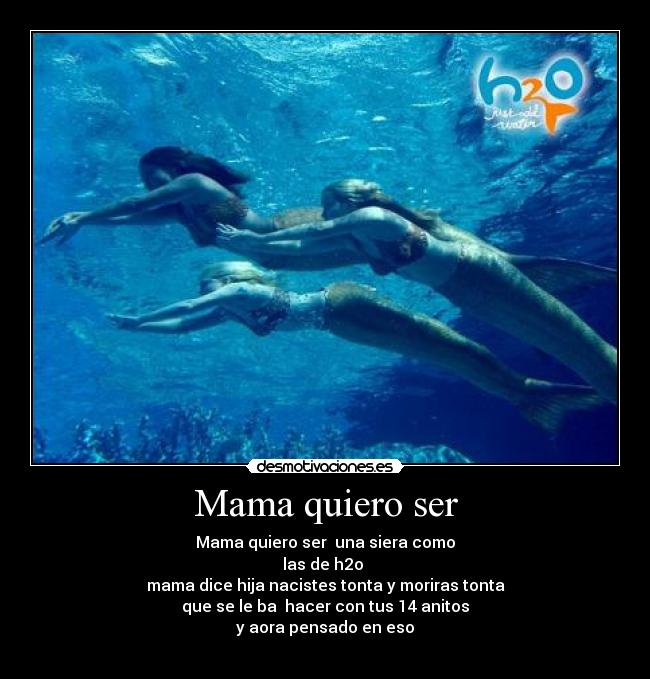 Mama quiero ser - Mama quiero ser  una siera como
las de h2o 
mama dice hija nacistes tonta y moriras tonta
que se le ba  hacer con tus 14 anitos
y aora pensado en eso
