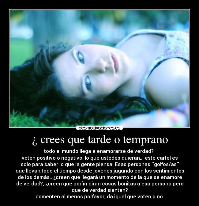 ¿ crees que tarde o temprano - todo el mundo llega a enamorarse de verdad?
voten positivo o negativo, lo que ustedes quieran... este cartel es
solo para saber lo que la gente piensa. Esas personas golfos/as
que llevan todo el tiempo desde jovenes jugando con los sentimientos
de los demás.. ¿creen que llegará un momento de la que se enamore
de verdad?, ¿creen que porfín diran cosas bonitas a esa persona pero
que de verdad sientan?
comenten al menos porfavor, da igual que voten o no.