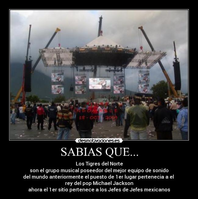 SABIAS QUE... - Los Tigres del Norte
son el grupo musical poseedor del mejor equipo de sonido
del mundo anteriormente el puesto de 1er lugar pertenecia a el
rey del pop Michael Jackson
ahora el 1er sitio pertenece a los Jefes de Jefes mexicanos