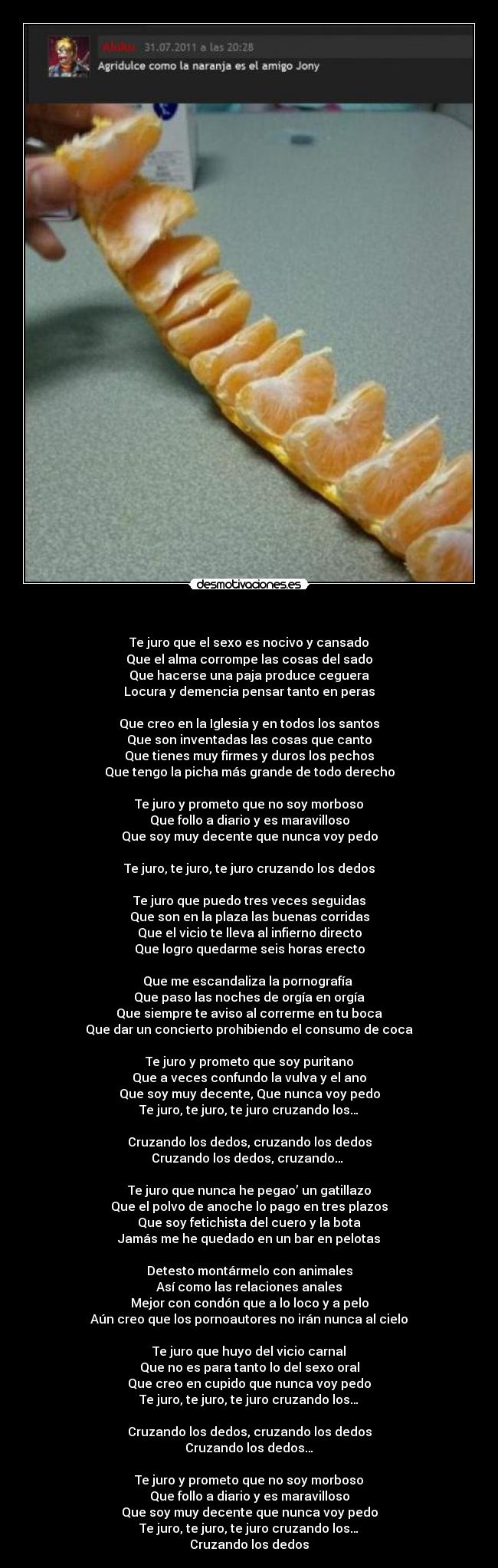    - Te juro que el sexo es nocivo y cansado
Que el alma corrompe las cosas del sado
Que hacerse una paja produce ceguera
Locura y demencia pensar tanto en peras

Que creo en la Iglesia y en todos los santos
Que son inventadas las cosas que canto
Que tienes muy firmes y duros los pechos
Que tengo la picha más grande de todo derecho

Te juro y prometo que no soy morboso
Que follo a diario y es maravilloso
Que soy muy decente que nunca voy pedo

Te juro, te juro, te juro cruzando los dedos

Te juro que puedo tres veces seguidas
Que son en la plaza las buenas corridas
Que el vicio te lleva al infierno directo
Que logro quedarme seis horas erecto

Que me escandaliza la pornografía 
Que paso las noches de orgía en orgía
Que siempre te aviso al correrme en tu boca
Que dar un concierto prohibiendo el consumo de coca

Te juro y prometo que soy puritano
Que a veces confundo la vulva y el ano
Que soy muy decente, Que nunca voy pedo
Te juro, te juro, te juro cruzando los…

Cruzando los dedos, cruzando los dedos
Cruzando los dedos, cruzando… 

Te juro que nunca he pegao’ un gatillazo
Que el polvo de anoche lo pago en tres plazos
Que soy fetichista del cuero y la bota
Jamás me he quedado en un bar en pelotas

Detesto montármelo con animales
Así como las relaciones anales
Mejor con condón que a lo loco y a pelo
Aún creo que los pornoautores no irán nunca al cielo

Te juro que huyo del vicio carnal
Que no es para tanto lo del sexo oral
Que creo en cupido que nunca voy pedo
Te juro, te juro, te juro cruzando los…

Cruzando los dedos, cruzando los dedos
Cruzando los dedos…

Te juro y prometo que no soy morboso
Que follo a diario y es maravilloso
Que soy muy decente que nunca voy pedo
Te juro, te juro, te juro cruzando los…
Cruzando los dedos