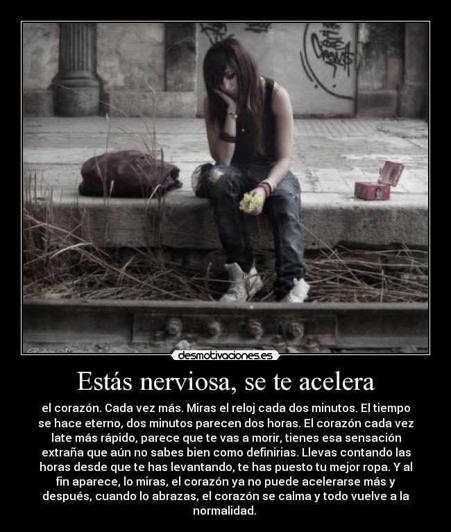 Estás nerviosa, se te acelera - el corazón. Cada vez más. Miras el reloj cada dos minutos. El tiempo
se hace eterno, dos minutos parecen dos horas. El corazón cada vez
late más rápido, parece que te vas a morir, tienes esa sensación
extraña que aún no sabes bien como definirias. Llevas contando las
horas desde que te has levantando, te has puesto tu mejor ropa. Y al
fin aparece, lo miras, el corazón ya no puede acelerarse más y
después, cuando lo abrazas, el corazón se calma y todo vuelve a la
normalidad.