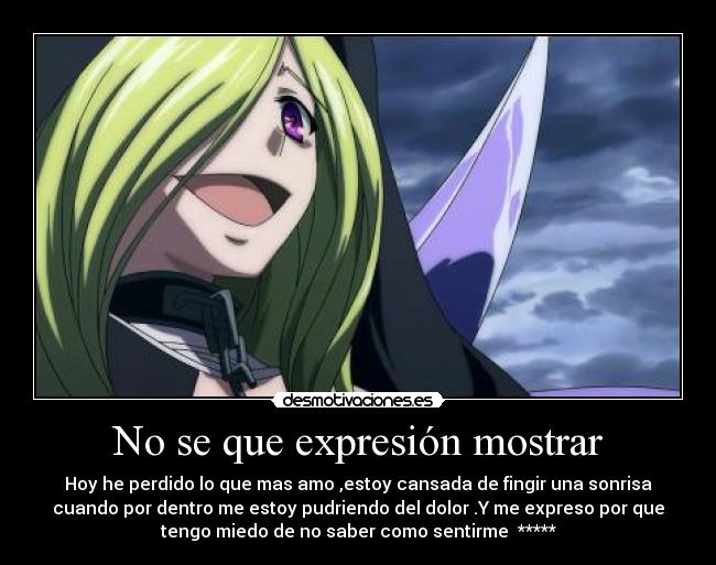 No se que expresión mostrar - Hoy he perdido lo que mas amo ,estoy cansada de fingir una sonrisa
cuando por dentro me estoy pudriendo del dolor .Y me expreso por que
tengo miedo de no saber como sentirme *****