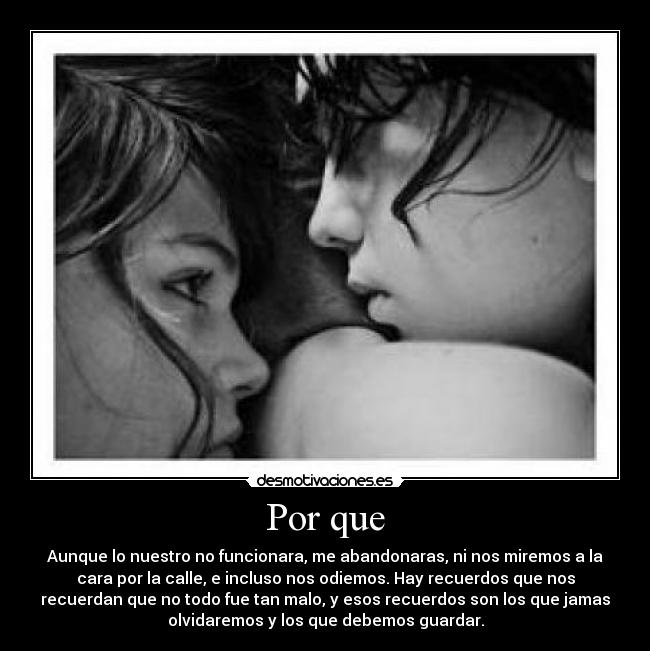 Por que - Aunque lo nuestro no funcionara, me abandonaras, ni nos miremos a la
cara por la calle, e incluso nos odiemos. Hay recuerdos que nos
recuerdan que no todo fue tan malo, y esos recuerdos son los que jamas
olvidaremos y los que debemos guardar.