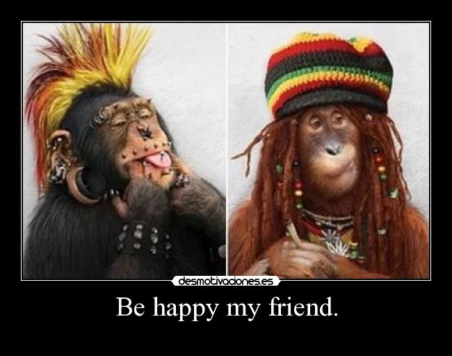 Be happy my friend. -    