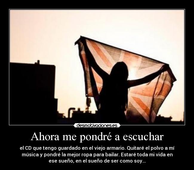 Ahora me pondré a escuchar - el CD que tengo guardado en el viejo armario. Quitaré el polvo a mí
música y pondré la mejor ropa para bailar. Estaré toda mi vida en
ese sueño, en el sueño de ser como soy...