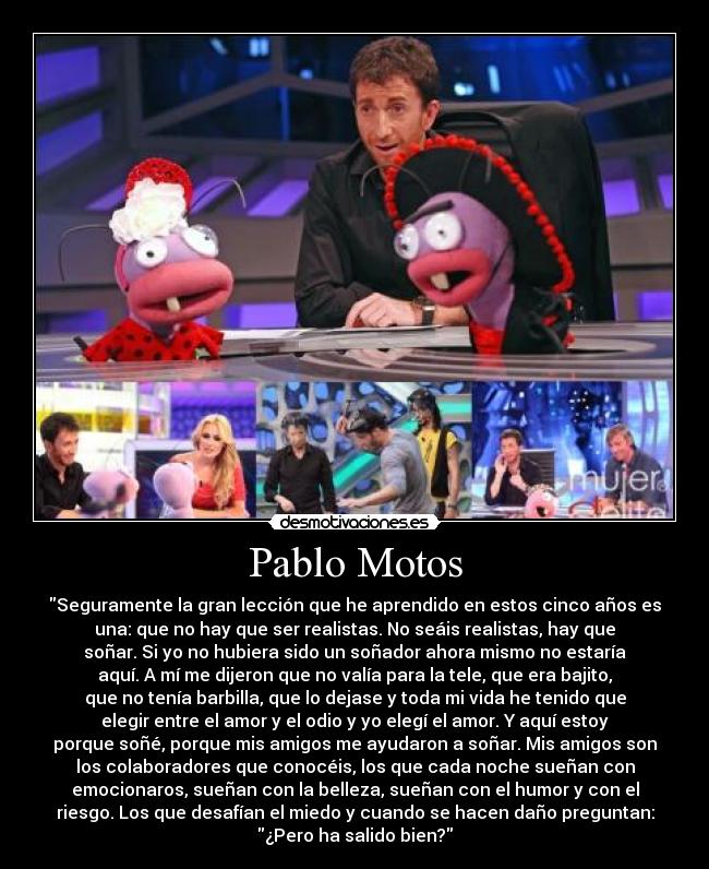 Pablo Motos - Seguramente la gran lección que he aprendido en estos cinco años es
una: que no hay que ser realistas. No seáis realistas, hay que
soñar. Si yo no hubiera sido un soñador ahora mismo no estaría
aquí. A mí me dijeron que no valía para la tele, que era bajito,
que no tenía barbilla, que lo dejase y toda mi vida he tenido que
elegir entre el amor y el odio y yo elegí el amor. Y aquí estoy
porque soñé, porque mis amigos me ayudaron a soñar. Mis amigos son
los colaboradores que conocéis, los que cada noche sueñan con
emocionaros, sueñan con la belleza, sueñan con el humor y con el
riesgo. Los que desafían el miedo y cuando se hacen daño preguntan:
¿Pero ha salido bien?