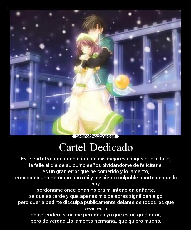 Cartel Dedicado - Este cartel va dedicado a una de mis mejores amigas que le falle,
le falle el dia de su cumpleaños olvidandome de felicitarle,
es un gran error que he cometido y lo lamento,
eres como una hermana para mi y me siento culpable aparte de que lo soy
perdoname onee-chan,no era mi intencion dañarte,
se que es tarde y que apenas mis palabras significan algo
pero queria pedirte disculpa publicamente delante de todos los que vean esto
comprendere si no me perdonas ya que es un gran error,
pero de verdad...lo lamento hermana...que quiero mucho.
