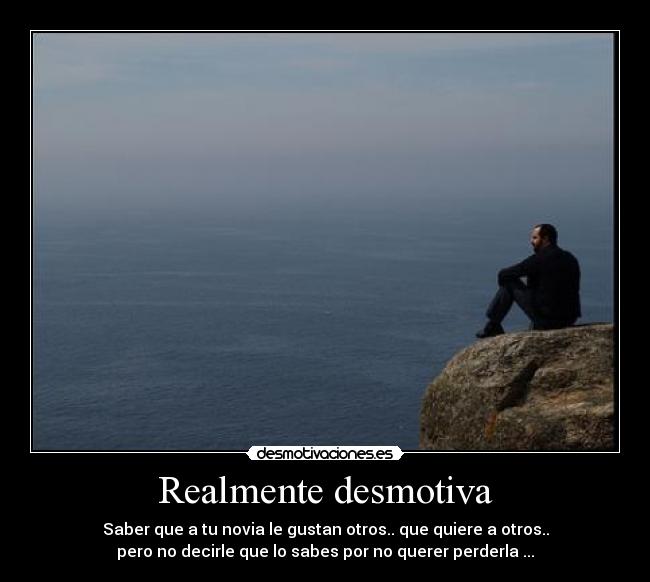Realmente desmotiva - Saber que a tu novia le gustan otros.. que quiere a otros..
pero no decirle que lo sabes por no querer perderla ...