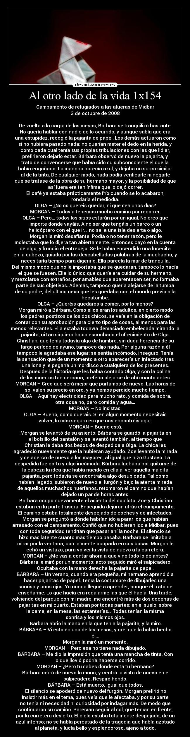 Al otro lado de la vida 1x154 - Campamento de refugiados a las afueras de Midbar
3 de octubre de 2008

De vuelta a la carpa de las mesas, Bárbara se tranquilizó bastante.
No quería hablar con nadie de lo ocurrido, y aunque sabía que era
una estupidez, recogió la pajarita de papel. Los demás actuaron como
si no hubiera pasado nada; no querían meter el dedo en la herida, y
como cada cual tenía sus propias tribulaciones con las que lidiar,
prefirieron dejarlo estar. Bárbara observó de nuevo la pajarita, y
trató de convencerse que había sido su subconsciente el que la
había engañado. La mancha parecía azul, y dejaba un surco similar
al de la tinta. De cualquier modo, nada podía verificarle ni negarle
que se tratase de la obra de su hermano mayor, y la posibilidad de que
así fuera era tan ínfima que lo dejó correr.
El café ya estaba prácticamente frío cuando se lo acabaron;
rondaría el mediodía.
OLGA – ¿No os queréis quedar, ni que sea unos días?
MORGAN – Todavía tenemos mucho camino por recorrer.
OLGA – Pero… todos los sitios estarán por un igual. No creo que
importe donde vayáis. A no ser que tengáis un barco o un
helicóptero con el que ir… no se, a una isla desierta o algo.
	Morgan la miró desafiante. Podía o no tener razón, pero le
molestaba que lo dijera tan abiertamente. Entonces cayó en la cuenta
de algo, y frunció el entrecejo. Se le había encendido una lucecita
en la cabeza, guiada por las descabelladas palabras de la muchacha, y
necesitaría tiempo para digerirlo. Ella parecía la mar de tranquila.
Del mismo modo que no le importaba que se quedaran, tampoco lo hacía
el que se fuesen. Ella lo único que quería era cuidar de su hermano,
y mezclarse con extraños, por amables que aparentasen ser, no formaba
parte de sus objetivos. Además, tampoco quería alejarse de la tumba
de su padre, del último nexo que les quedaba con el mundo previo a la
hecatombe.
OLGA – ¿Queréis quedaros a comer, por lo menos?
	Morgan miró a Bárbara. Como ellos eran los adultos, en cierto modo
los padres postizos de los dos chicos, se veía en la obligación de
contar con su aprobación para cierto tipo de cosas, al menos para las
menos relevantes. Ella estaba todavía demasiado embelesada mirando la
pajarita; ni tan siquiera había escuchado el ofrecimiento de Olga.
Christian, que tenía todavía algo de hambre, sin duda herencia de su
largo período de ayuno, tampoco dijo nada. Por alguna razón a él
tampoco le agradaba ese lugar; se sentía incómodo, inseguro. Tenía
la sensación que de un momento a otro aparecería un infectado tras
una lona y le pegaría un mordisco a cualquiera de los presentes.
Después de la historia que les había contado Olga, y con la colina
de los muertos tan cercana, prefería alejarse de ahí cuanto antes.
MORGAN – Creo que será mejor que partamos de nuevo. Las horas de
sol valen su precio en oro, y ya hemos perdido mucho tiempo.
OLGA – Aquí hay electricidad para mucho rato, y comida de sobra,
otra cosa no, pero comida y agua…
MORGAN – No insistas.
OLGA – Bueno, como queráis. Si en algún momento necesitáis
volver, lo más seguro es que nos encontréis aquí.
MORGAN – Bueno está.
	Morgan se levantó de su asiento. Bárbara se guardó la pajarita en
el bolsillo del pantalón y se levantó también, al tiempo que
Christian le daba dos besos de despedida a Olga. La chica les
agradeció nuevamente que la hubieran ayudado. Zoe levantó la mirada
y se acercó de nuevo a los mayores, al igual que hizo Gustavo. La
despedida fue corta y algo incómoda. Bárbara luchaba por quitarse de
la cabeza la idea que había nacido en ella al ver aquella maldita
pajarita, pero todavía se encontraba algo desubicada. Tal como
habían llegado, subieron de nuevo al furgón y bajo la atenta mirada
de aquellos muchachos huérfanos, retomaron el camino que habían
dejado un par de horas antes.
	Bárbara ocupó nuevamente el asiento del copiloto. Zoe y Christian
estaban en la parte trasera. Enseguida dejaron atrás el campamento.
El camino estaba totalmente despejado de coches y de infectados.
Morgan se preguntó a dónde habrían ido a parar los que habían
arrasado con el campamento. Confió que no hubieran ido a Midbar, pues
con toda seguridad tendrían que pasar ahí la noche. El silencio se
hizo más latente cuanto más tiempo pasaba. Bárbara se limitaba a
mirar por la ventana, con la mente ocupada en sus cosas. Morgan le
echó un vistazo, para volver la vista de nuevo a la carretera.
MORGAN – ¿Me vas a contar ahora a que vino todo lo de antes?
	Bárbara le miró por un momento; acto seguido miró el salpicadero.
Ocultaba con la mano derecha la pajarita de papel.
BÁRBARA – Un verano, cuando era pequeña, mi hermano aprendió a
hacer pajaritas de papel. Tenía la costumbre de dibujarles una
sonrisa y unos ojos. Yo nunca llegué a aprender, aunque él trató de
enseñarme. Lo que hacía era regalarme las que él hacía. Una tarde,
volviendo del parque con mi madre, me encontré más de dos docenas de
pajaritas en mi cuarto. Estaban por todas partes; en el suelo, sobre
la cama, en la mesa, las estanterías… Todas tenían la misma
sonrisa y los mismos ojos.
	Bárbara abrió la mano en la que tenía la pajarita, y la miró.
BÁRBARA – Vi esto en una de las mesas, y creí que la había hecho
él…
Morgan la miró un momento.
MORGAN – Pero esa no tiene nada dibujado.
BÁRBARA – Me dio la impresión que tenía una mancha de tinta. Con
lo que llovió podría haberse corrido.
MORGAN – ¿Pero tú sabes dónde está tu hermano?
	Bárbara cerró de nuevo la mano, y centró la vista de nuevo en el
salpicadero. Respiró hondo.
BÁRBARA – Está muerto. Igual que todos.
	El silencio se apoderó de nuevo del furgón. Morgan prefirió no
insistir más en el tema, pues veía que le afectaba, y por su parte
no tenía ni necesidad ni curiosidad por indagar más. De modo que
continuaron su camino. Parecían seguir al sol, que tenían en frente,
por la carretera desierta. El cielo estaba totalmente despejado, de un
azul intenso; no se había percatado de la tragedia que había azotado
al planeta, y lucía bello y esplendoroso, ajeno a todo.