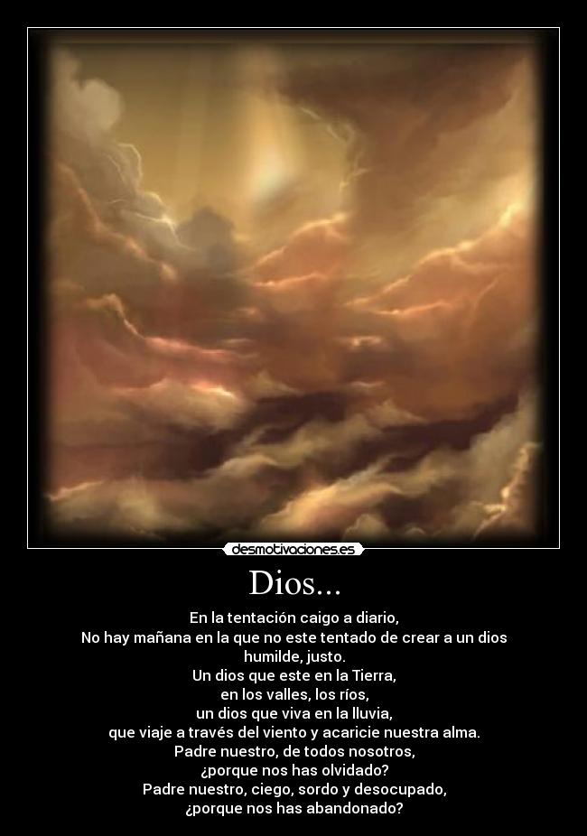 Dios... - En la tentación caigo a diario,
No hay mañana en la que no este tentado de crear a un dios
humilde, justo.
Un dios que este en la Tierra,
en los valles, los ríos,
un dios que viva en la lluvia,
que viaje a través del viento y acaricie nuestra alma.
Padre nuestro, de todos nosotros,
¿porque nos has olvidado?
Padre nuestro, ciego, sordo y desocupado,
¿porque nos has abandonado?