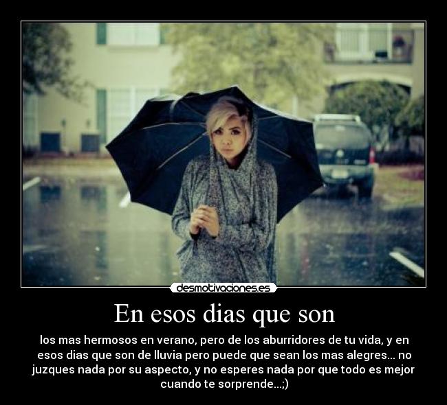 En esos dias que son - los mas hermosos en verano, pero de los aburridores de tu vida, y en
esos dias que son de lluvia pero puede que sean los mas alegres... no
juzques nada por su aspecto, y no esperes nada por que todo es mejor
cuando te sorprende...;)
