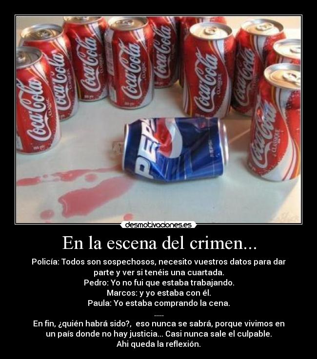 En la escena del crimen... - Policía: Todos son sospechosos, necesito vuestros datos para dar
parte y ver si tenéis una cuartada.
Pedro: Yo no fui que estaba trabajando.
Marcos: y yo estaba con él.
Paula: Yo estaba comprando la cena.
.....
En fin, ¿quién habrá sido?,  eso nunca se sabrá, porque vivimos en
un país donde no hay justicia... Casi nunca sale el culpable.
Ahi queda la reflexión.