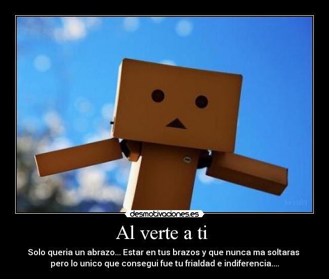 Al verte a ti - Solo queria un abrazo... Estar en tus brazos y que nunca ma soltaras
pero lo unico que consegui fue tu frialdad e indiferencia....
