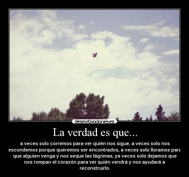 La verdad es que... - a veces solo corremos para ver quién nos sigue, a veces solo nos
escondemos porque queremos ser encontrados, a veces solo lloramos para
que alguien venga y nos seque las lágrimas, ya veces solo dejamos que
nos rompan el corazón para ver quién vendrá y nos ayudará a
reconstruirlo.