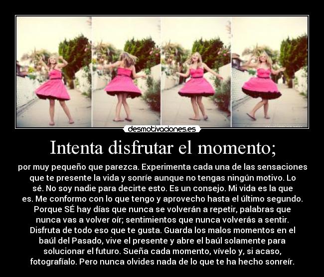 Intenta disfrutar el momento; - por muy pequeño que parezca. Experimenta cada una de las sensaciones
que te presente la vida y sonríe aunque no tengas ningún motivo. Lo
sé. No soy nadie para decirte esto. Es un consejo. Mi vida es la que
es. Me conformo con lo que tengo y aprovecho hasta el último segundo.
Porque SÉ hay días que nunca se volverán a repetir, palabras que
nunca vas a volver oír; sentimientos que nunca volverás a sentir.
Disfruta de todo eso que te gusta. Guarda los malos momentos en el
baúl del Pasado, vive el presente y abre el baúl solamente para
solucionar el futuro. Sueña cada momento, vívelo y, si acaso,
fotografíalo. Pero nunca olvides nada de lo que te ha hecho sonreír.