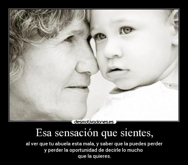 Esa sensación que sientes, - al ver que tu abuela esta mala, y saber que la puedes perder
y perder la oportunidad de decirle lo mucho 
que la quieres.
