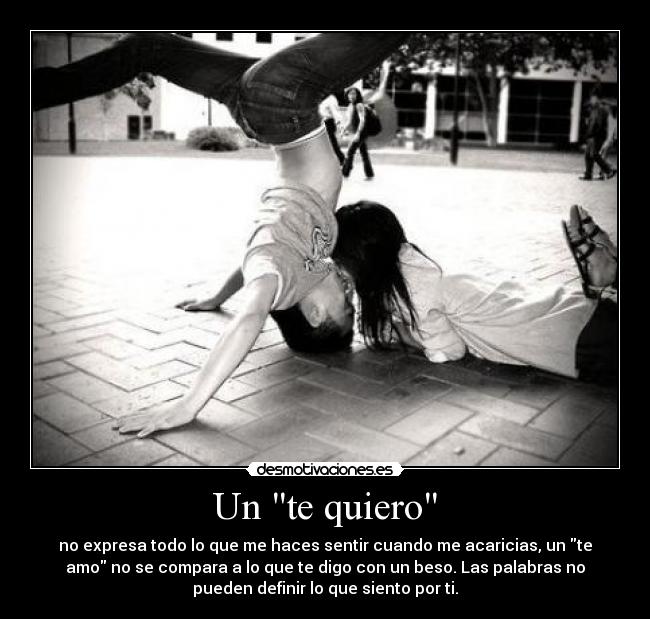 Un te quiero - no expresa todo lo que me haces sentir cuando me acaricias, un te
amo no se compara a lo que te digo con un beso. Las palabras no
pueden definir lo que siento por ti.