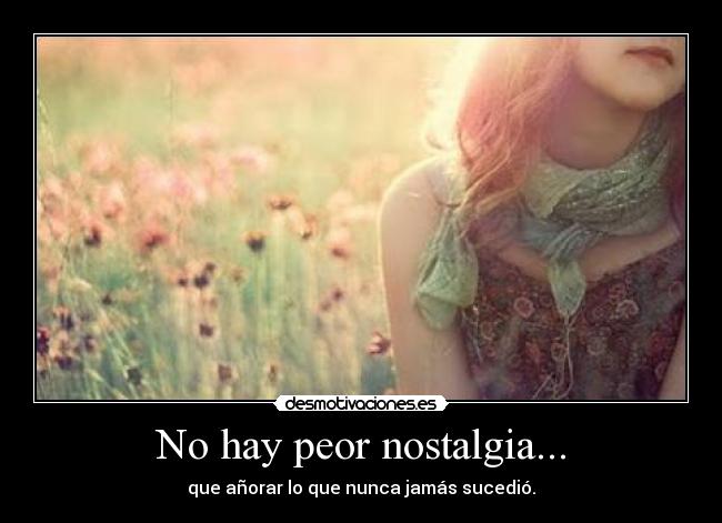 No hay peor nostalgia... - que añorar lo que nunca jamás sucedió.