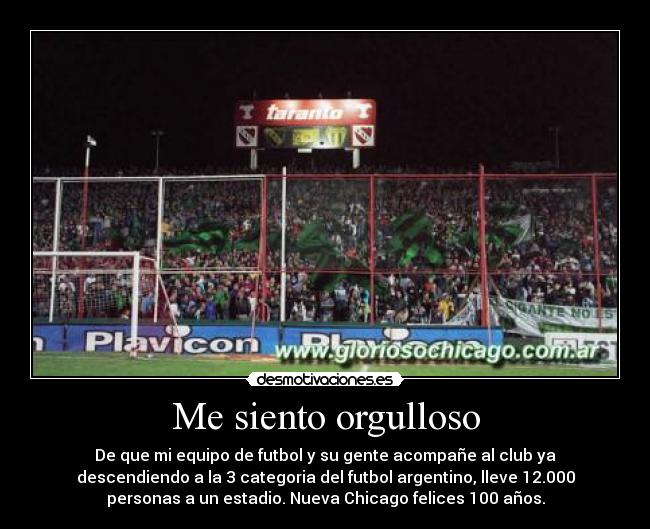 Me siento orgulloso - De que mi equipo de futbol y su gente acompañe al club ya
descendiendo a la 3 categoria del futbol argentino, lleve 12.000
personas a un estadio. Nueva Chicago felices 100 años.