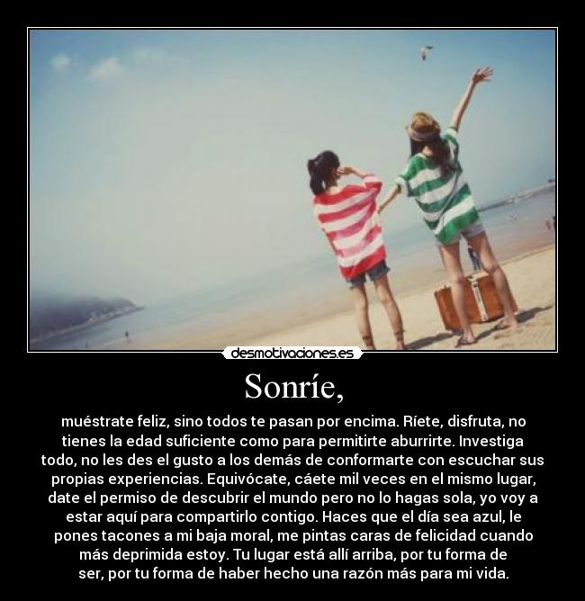 Sonríe, - muéstrate feliz, sino todos te pasan por encima. Ríete, disfruta, no
tienes la edad suficiente como para permitirte aburrirte. Investiga
todo, no les des el gusto a los demás de conformarte con escuchar sus
propias experiencias. Equivócate, cáete mil veces en el mismo lugar,
date el permiso de descubrir el mundo pero no lo hagas sola, yo voy a
estar aquí para compartirlo contigo. Haces que el día sea azul, le
pones tacones a mi baja moral, me pintas caras de felicidad cuando
más deprimida estoy. Tu lugar está allí arriba, por tu forma de
ser, por tu forma de haber hecho una razón más para mi vida.