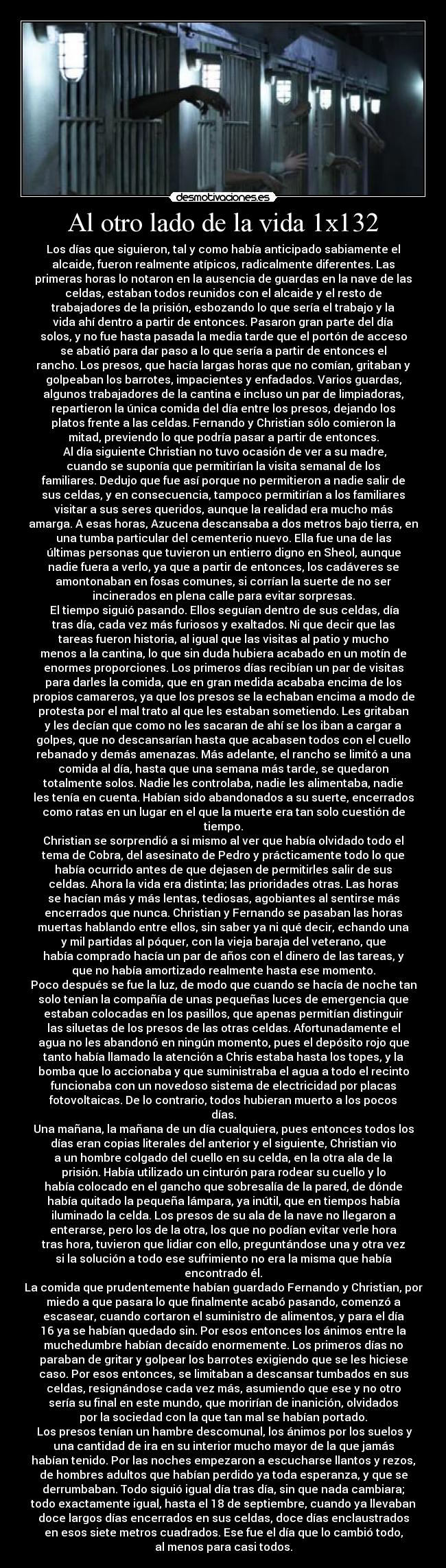 Al otro lado de la vida 1x132 - Los días que siguieron, tal y como había anticipado sabiamente el
alcaide, fueron realmente atípicos, radicalmente diferentes. Las
primeras horas lo notaron en la ausencia de guardas en la nave de las
celdas, estaban todos reunidos con el alcaide y el resto de
trabajadores de la prisión, esbozando lo que sería el trabajo y la
vida ahí dentro a partir de entonces. Pasaron gran parte del día
solos, y no fue hasta pasada la media tarde que el portón de acceso
se abatió para dar paso a lo que sería a partir de entonces el
rancho. Los presos, que hacía largas horas que no comían, gritaban y
golpeaban los barrotes, impacientes y enfadados. Varios guardas,
algunos trabajadores de la cantina e incluso un par de limpiadoras,
repartieron la única comida del día entre los presos, dejando los
platos frente a las celdas. Fernando y Christian sólo comieron la
mitad, previendo lo que podría pasar a partir de entonces.
	Al día siguiente Christian no tuvo ocasión de ver a su madre,
cuando se suponía que permitirían la visita semanal de los
familiares. Dedujo que fue así porque no permitieron a nadie salir de
sus celdas, y en consecuencia, tampoco permitirían a los familiares
visitar a sus seres queridos, aunque la realidad era mucho más
amarga. A esas horas, Azucena descansaba a dos metros bajo tierra, en
una tumba particular del cementerio nuevo. Ella fue una de las
últimas personas que tuvieron un entierro digno en Sheol, aunque
nadie fuera a verlo, ya que a partir de entonces, los cadáveres se
amontonaban en fosas comunes, si corrían la suerte de no ser
incinerados en plena calle para evitar sorpresas.
	El tiempo siguió pasando. Ellos seguían dentro de sus celdas, día
tras día, cada vez más furiosos y exaltados. Ni que decir que las
tareas fueron historia, al igual que las visitas al patio y mucho
menos a la cantina, lo que sin duda hubiera acabado en un motín de
enormes proporciones. Los primeros días recibían un par de visitas
para darles la comida, que en gran medida acababa encima de los
propios camareros, ya que los presos se la echaban encima a modo de
protesta por el mal trato al que les estaban sometiendo. Les gritaban
y les decían que como no les sacaran de ahí se los iban a cargar a
golpes, que no descansarían hasta que acabasen todos con el cuello
rebanado y demás amenazas. Más adelante, el rancho se limitó a una
comida al día, hasta que una semana más tarde, se quedaron
totalmente solos. Nadie les controlaba, nadie les alimentaba, nadie
les tenía en cuenta. Habían sido abandonados a su suerte, encerrados
como ratas en un lugar en el que la muerte era tan solo cuestión de
tiempo.
Christian se sorprendió a si mismo al ver que había olvidado todo el
tema de Cobra, del asesinato de Pedro y prácticamente todo lo que
había ocurrido antes de que dejasen de permitirles salir de sus
celdas. Ahora la vida era distinta; las prioridades otras. Las horas
se hacían más y más lentas, tediosas, agobiantes al sentirse más
encerrados que nunca. Christian y Fernando se pasaban las horas
muertas hablando entre ellos, sin saber ya ni qué decir, echando una
y mil partidas al póquer, con la vieja baraja del veterano, que
había comprado hacía un par de años con el dinero de las tareas, y
que no había amortizado realmente hasta ese momento.
Poco después se fue la luz, de modo que cuando se hacía de noche tan
solo tenían la compañía de unas pequeñas luces de emergencia que
estaban colocadas en los pasillos, que apenas permitían distinguir
las siluetas de los presos de las otras celdas. Afortunadamente el
agua no les abandonó en ningún momento, pues el depósito rojo que
tanto había llamado la atención a Chris estaba hasta los topes, y la
bomba que lo accionaba y que suministraba el agua a todo el recinto
funcionaba con un novedoso sistema de electricidad por placas
fotovoltaicas. De lo contrario, todos hubieran muerto a los pocos
días.
Una mañana, la mañana de un día cualquiera, pues entonces todos los
días eran copias literales del anterior y el siguiente, Christian vio
a un hombre colgado del cuello en su celda, en la otra ala de la
prisión. Había utilizado un cinturón para rodear su cuello y lo
había colocado en el gancho que sobresalía de la pared, de dónde
había quitado la pequeña lámpara, ya inútil, que en tiempos había
iluminado la celda. Los presos de su ala de la nave no llegaron a
enterarse, pero los de la otra, los que no podían evitar verle hora
tras hora, tuvieron que lidiar con ello, preguntándose una y otra vez
si la solución a todo ese sufrimiento no era la misma que había
encontrado él.
La comida que prudentemente habían guardado Fernando y Christian, por
miedo a que pasara lo que finalmente acabó pasando, comenzó a
escasear, cuando cortaron el suministro de alimentos, y para el día
16 ya se habían quedado sin. Por esos entonces los ánimos entre la
muchedumbre habían decaído enormemente. Los primeros días no
paraban de gritar y golpear los barrotes exigiendo que se les hiciese
caso. Por esos entonces, se limitaban a descansar tumbados en sus
celdas, resignándose cada vez más, asumiendo que ese y no otro
sería su final en este mundo, que morirían de inanición, olvidados
por la sociedad con la que tan mal se habían portado.
	Los presos tenían un hambre descomunal, los ánimos por los suelos y
una cantidad de ira en su interior mucho mayor de la que jamás
habían tenido. Por las noches empezaron a escucharse llantos y rezos,
de hombres adultos que habían perdido ya toda esperanza, y que se
derrumbaban. Todo siguió igual día tras día, sin que nada cambiara;
todo exactamente igual, hasta el 18 de septiembre, cuando ya llevaban
doce largos días encerrados en sus celdas, doce días enclaustrados
en esos siete metros cuadrados. Ese fue el día que lo cambió todo,
al menos para casi todos.