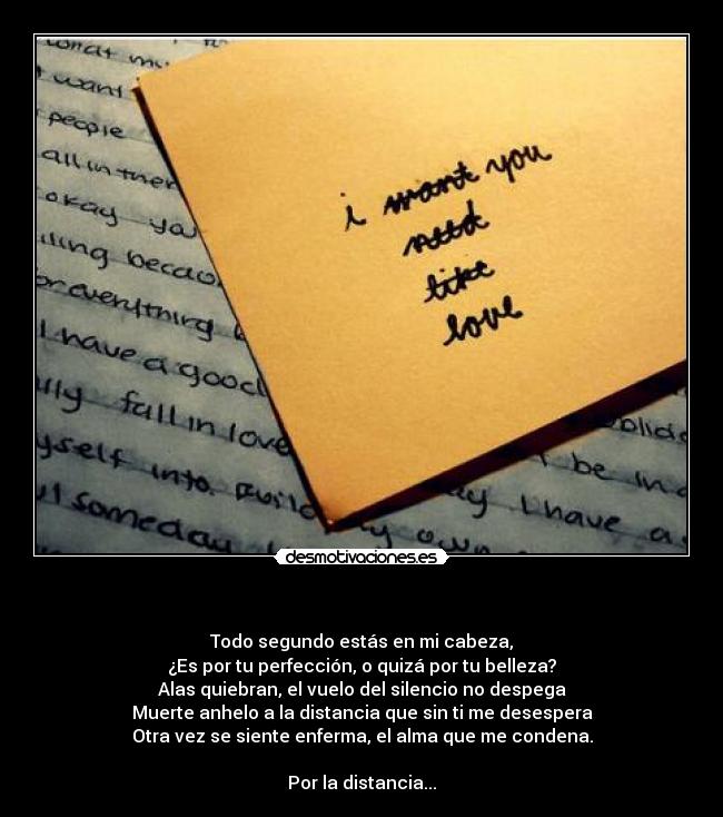 - Todo segundo estás en mi cabeza,
¿Es por tu perfección, o quizá por tu belleza?
Alas quiebran, el vuelo del silencio no despega
Muerte anhelo a la distancia que sin ti me desespera
Otra vez se siente enferma, el alma que me condena.
Por la distancia...