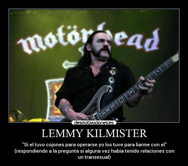 LEMMY KILMISTER - Si el tuvo cojones para operarse yo los tuve para liarme con el
(respondiendo a la pregunta si alguna vez habia tenido relaciones con un transexual)
