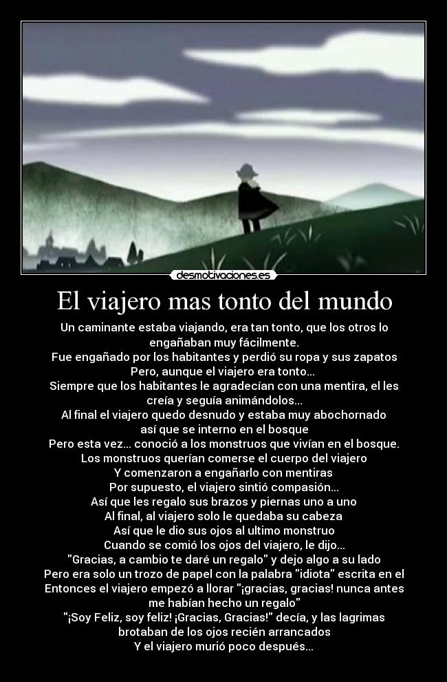 El viajero mas tonto del mundo - Un caminante estaba viajando, era tan tonto, que los otros lo
engañaban muy fácilmente.
Fue engañado por los habitantes y perdió su ropa y sus zapatos
Pero, aunque el viajero era tonto... 
Siempre que los habitantes le agradecían con una mentira, el les
creía y seguía animándolos...
Al final el viajero quedo desnudo y estaba muy abochornado
así que se interno en el bosque
Pero esta vez... conoció a los monstruos que vivían en el bosque.
Los monstruos querían comerse el cuerpo del viajero
Y comenzaron a engañarlo con mentiras
Por supuesto, el viajero sintió compasión...
Así que les regalo sus brazos y piernas uno a uno
Al final, al viajero solo le quedaba su cabeza
Así que le dio sus ojos al ultimo monstruo
Cuando se comió los ojos del viajero, le dijo...
Gracias, a cambio te daré un regalo y dejo algo a su lado
Pero era solo un trozo de papel con la palabra idiota escrita en el
Entonces el viajero empezó a llorar ¡gracias, gracias! nunca antes
me habían hecho un regalo
¡Soy Feliz, soy feliz! ¡Gracias, Gracias! decía, y las lagrimas
brotaban de los ojos recién arrancados
Y el viajero murió poco después...
