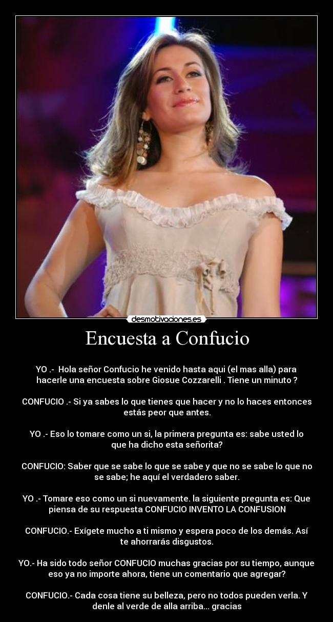 Encuesta a Confucio - 
YO .-  Hola señor Confucio he venido hasta aqui (el mas alla) para
hacerle una encuesta sobre Giosue Cozzarelli . Tiene un minuto ?

CONFUCIO .- Si ya sabes lo que tienes que hacer y no lo haces entonces
estás peor que antes.

YO .- Eso lo tomare como un si, la primera pregunta es: sabe usted lo
que ha dicho esta señorita?

CONFUCIO: Saber que se sabe lo que se sabe y que no se sabe lo que no
se sabe; he aquí el verdadero saber.

YO .- Tomare eso como un si nuevamente. la siguiente pregunta es: Que
piensa de su respuesta CONFUCIO INVENTO LA CONFUSION

CONFUCIO.- Exígete mucho a ti mismo y espera poco de los demás. Así
te ahorrarás disgustos.

YO.- Ha sido todo señor CONFUCIO muchas gracias por su tiempo, aunque
eso ya no importe ahora, tiene un comentario que agregar?

CONFUCIO.- Cada cosa tiene su belleza, pero no todos pueden verla. Y
denle al verde de alla arriba... gracias