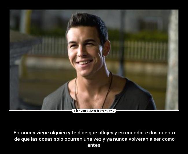    - Entonces viene alguien y te dice que aflojes y es cuando te das cuenta
de que las cosas solo ocurren una vez,y ya nunca volveran a ser como
antes.