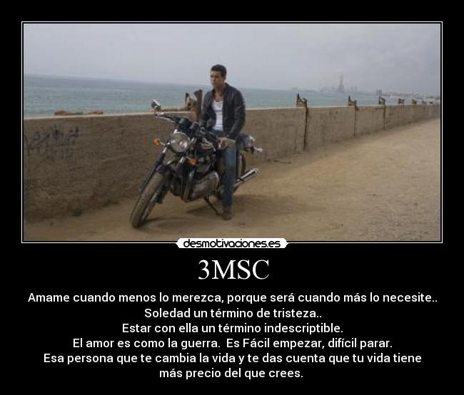 3MSC - Amame cuando menos lo merezca, porque será cuando más lo necesite..
Soledad un término de tristeza..
Estar con ella un término indescriptible.
El amor es como la guerra.  Es Fácil empezar, difícil parar.
Esa persona que te cambia la vida y te das cuenta que tu vida tiene
más precio del que crees. 