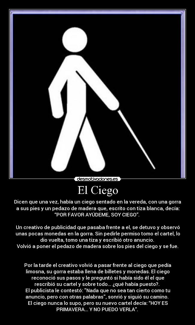 El Ciego - Dicen que una vez, había un ciego sentado en la vereda, con una gorra
a sus pies y un pedazo de madera que, escrito con tiza blanca, decía:
“POR FAVOR AYÚDEME, SOY CIEGO”.
Un creativo de publicidad que pasaba frente a el, se detuvo y observó
unas pocas monedas en la gorra. Sin pedirle permiso tomo el cartel, lo
dio vuelta, tomo una tiza y escribió otro anuncio.
Volvió a poner el pedazo de madera sobre los pies del ciego y se fue.
Por la tarde el creativo volvió a pasar frente al ciego que pedía
limosna, su gorra estaba llena de billetes y monedas. El ciego
reconoció sus pasos y le preguntó si había sido él el que
rescribió su cartel y sobre todo... ¿qué había puesto?.
El publicista le contestó: Nada que no sea tan cierto como tu
anuncio, pero con otras palabras, sonrió y siguió su camino.
El ciego nunca lo supo, pero su nuevo cartel decía: “HOY ES
PRIMAVERA... Y NO PUEDO VERLA”.