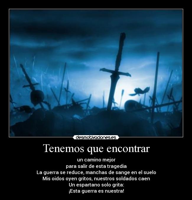 Tenemos que encontrar - un camino mejor
para salir de esta tragedia
La guerra se reduce, manchas de sange en el suelo
Mis oidos oyen gritos, nuestros soldados caen
Un espartano solo grita:
¡Esta guerra es nuestra!