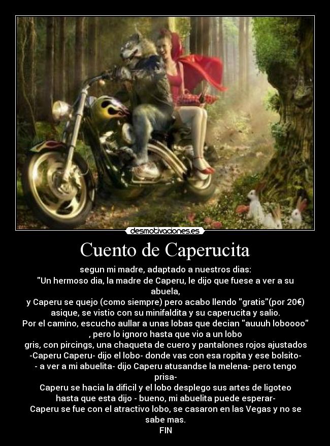 Cuento de Caperucita - segun mi madre, adaptado a nuestros dias:
Un hermoso dia, la madre de Caperu, le dijo que fuese a ver a su
abuela,
y Caperu se quejo (como siempre) pero acabo llendo gratis(por 20€)
asique, se vistio con su minifaldita y su caperucita y salio.
Por el camino, escucho aullar a unas lobas que decian auuuh loboooo
, pero lo ignoro hasta que vio a un lobo
gris, con pircings, una chaqueta de cuero y pantalones rojos ajustados
-Caperu Caperu- dijo el lobo- donde vas con esa ropita y ese bolsito-
- a ver a mi abuelita- dijo Caperu atusandse la melena- pero tengo
prisa-
Caperu se hacia la dificil y el lobo desplego sus artes de ligoteo
hasta que esta dijo - bueno, mi abuelita puede esperar-
Caperu se fue con el atractivo lobo, se casaron en las Vegas y no se
sabe mas.
FIN