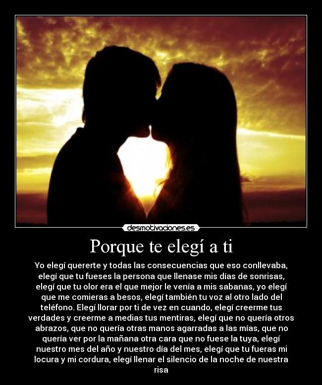 Porque te elegí a ti - Yo elegí quererte y todas las consecuencias que eso conllevaba,
elegí que tu fueses la persona que llenase mis días de sonrisas,
elegí que tu olor era el que mejor le venía a mis sabanas, yo elegí
que me comieras a besos, elegí también tu voz al otro lado del
teléfono. Elegí llorar por ti de vez en cuando, elegí creerme tus
verdades y creerme a medias tus mentiras, elegí que no quería otros
abrazos, que no quería otras manos agarradas a las mías, que no
quería ver por la mañana otra cara que no fuese la tuya, elegí
nuestro mes del año y nuestro día del mes, elegí que tu fueras mi
locura y mi cordura, elegí llenar el silencio de la noche de nuestra
risa