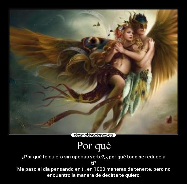 Por qué - ¿Por qué te quiero sin apenas verte?,¿ por qué todo se reduce a
ti?
Me paso el día pensando en ti, en 1000 maneras de tenerte, pero no
encuentro la manera de decirte te quiero.