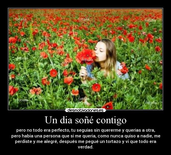 Un dia soñé contigo - pero no todo era perfecto, tu seguias sin quererme y querias a otra,
pero habia una persona que si me queria, como nunca quiso a nadie, me
perdiste y me alegré, después me pegué un tortazo y vi que todo era
verdad.