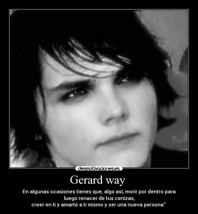 Gerard way  - En algunas ocasiones tienes que, algo así, morir por dentro para
luego renacer de tus cenizas,
creer en ti y amarte a ti mismo y ser una nueva persona 