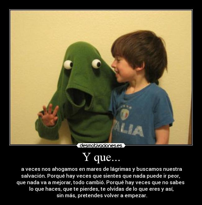 Y que... -  a veces nos ahogamos en mares de lágrimas y buscamos nuestra
salvación. Porqué hay veces que sientes que nada puede ir peor, 
que nada va a mejorar, todo cambió. Porqué hay veces que no sabes 
lo que haces, que te pierdes, te olvidas de lo que eres y así,
 sin más, pretendes volver a empezar.