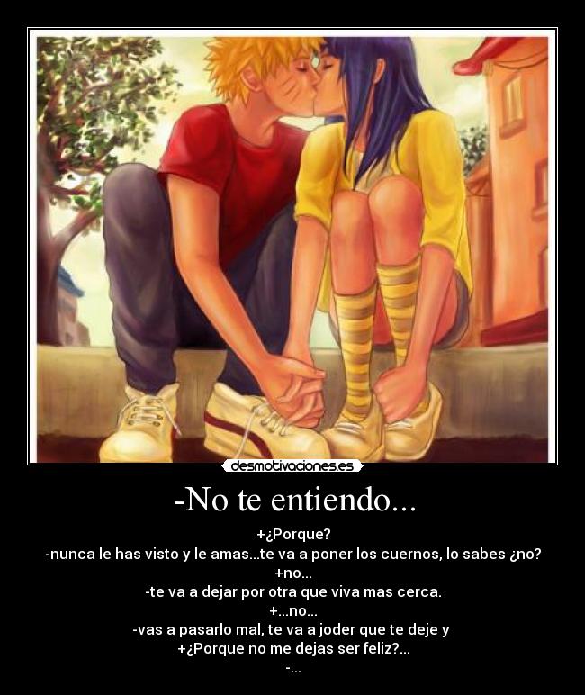 -No te entiendo... - +¿Porque?
-nunca le has visto y le amas...te va a poner los cuernos, lo sabes ¿no?
+no...
-te va a dejar por otra que viva mas cerca.
+...no...
-vas a pasarlo mal, te va a joder que te deje y
+¿Porque no me dejas ser feliz?...
-...