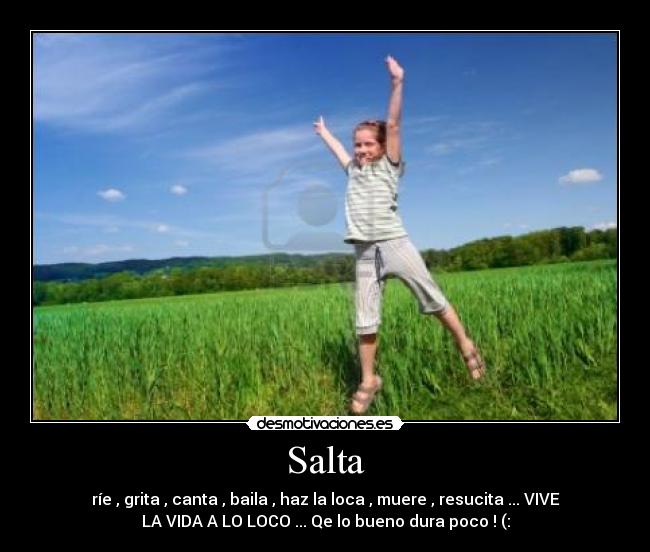 Salta - ríe , grita , canta , baila , haz la loca , muere , resucita ... VIVE
LA VIDA A LO LOCO ... Qe lo bueno dura poco ! (: