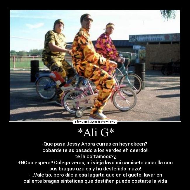 *Ali G* - -Que pasa Jessy Ahora curras en heynekeen?
cobarde te as pasado a los verdes eh ceerdo!!
te la cortamoos?¿
+NOoo espera!! Colega verás, mi vieja lavó mi camiseta amarilla con
sus bragas azules y ha desteñido mazo!
-...Vale tio, pero dile a esa lagarta que en el gueto, lavar en
caliente bragas sinteticas que destiñen puede costarte la vida