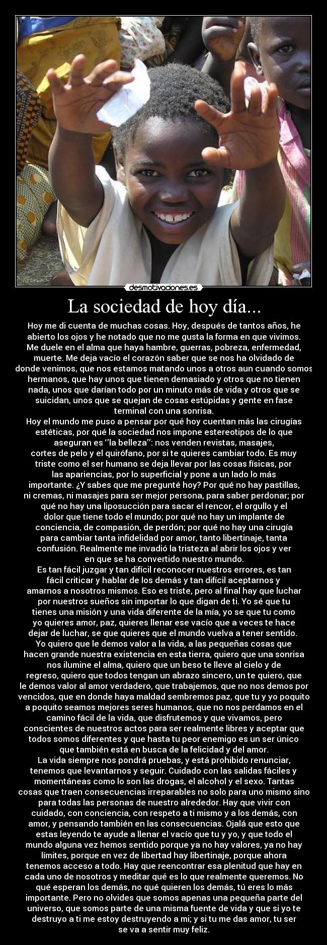 La sociedad de hoy día... - Hoy me di cuenta de muchas cosas. Hoy, después de tantos años, he
abierto los ojos y he notado que no me gusta la forma en que vivimos.
Me duele en el alma que haya hambre, guerras, pobreza, enfermedad,
muerte. Me deja vacío el corazón saber que se nos ha olvidado de
donde venimos, que nos estamos matando unos a otros aun cuando somos
hermanos, que hay unos que tienen demasiado y otros que no tienen
nada, unos que darían todo por un minuto más de vida y otros que se
suicidan, unos que se quejan de cosas estúpidas y gente en fase
terminal con una sonrisa.
Hoy el mundo me puso a pensar por qué hoy cuentan más las cirugías
estéticas, por qué la sociedad nos impone estereotipos de lo que
aseguran es ‘’la belleza’’: nos venden revistas, masajes,
cortes de pelo y el quirófano, por si te quieres cambiar todo. Es muy
triste como el ser humano se deja llevar por las cosas físicas, por
las apariencias, por lo superficial y pone a un lado lo más
importante. ¿Y sabes que me pregunté hoy? Por qué no hay pastillas,
ni cremas, ni masajes para ser mejor persona, para saber perdonar; por
qué no hay una liposucción para sacar el rencor, el orgullo y el
dolor que tiene todo el mundo; por qué no hay un implante de
conciencia, de compasión, de perdón; por qué no hay una cirugía
para cambiar tanta infidelidad por amor, tanto libertinaje, tanta
confusión. Realmente me invadió la tristeza al abrir los ojos y ver
en que se ha convertido nuestro mundo.
Es tan fácil juzgar y tan difícil reconocer nuestros errores, es tan
fácil criticar y hablar de los demás y tan difícil aceptarnos y
amarnos a nosotros mismos. Eso es triste, pero al final hay que luchar
por nuestros sueños sin importar lo que digan de ti. Yo sé que tu
tienes una misión y una vida diferente de la mía, yo se que tu como
yo quieres amor, paz, quieres llenar ese vacío que a veces te hace
dejar de luchar, se que quieres que el mundo vuelva a tener sentido. 
Yo quiero que le demos valor a la vida, a las pequeñas cosas que
hacen grande nuestra existencia en esta tierra, quiero que una sonrisa
nos ilumine el alma, quiero que un beso te lleve al cielo y de
regreso, quiero que todos tengan un abrazo sincero, un te quiero, que
le demos valor al amor verdadero, que trabajemos, que no nos demos por
vencidos, que en donde haya maldad sembremos paz, que tu y yo poquito
a poquito seamos mejores seres humanos, que no nos perdamos en el
camino fácil de la vida, que disfrutemos y que vivamos, pero
conscientes de nuestros actos para ser realmente libres y aceptar que
todos somos diferentes y que hasta tu peor enemigo es un ser único
que también está en busca de la felicidad y del amor.
La vida siempre nos pondrá pruebas, y está prohibido renunciar,
tenemos que levantarnos y seguir. Cuidado con las salidas fáciles y
momentáneas como lo son las drogas, el alcohol y el sexo. Tantas
cosas que traen consecuencias irreparables no solo para uno mismo sino
para todas las personas de nuestro alrededor. Hay que vivir con
cuidado, con conciencia, con respeto a ti mismo y a los demás, con
amor, y pensando también en las consecuencias. Ojalá que esto que
estas leyendo te ayude a llenar el vacío que tu y yo, y que todo el
mundo alguna vez hemos sentido porque ya no hay valores, ya no hay
límites, porque en vez de libertad hay libertinaje, porque ahora
tenemos acceso a todo. Hay que reencontrar esa plenitud que hay en
cada uno de nosotros y meditar qué es lo que realmente queremos. No
qué esperan los demás, no qué quieren los demás, tú eres lo más
importante. Pero no olvides que somos apenas una pequeña parte del
universo, que somos parte de una misma fuente de vida y que si yo te
destruyo a ti me estoy destruyendo a mi; y si tu me das amor, tu ser
se va a sentir muy feliz.