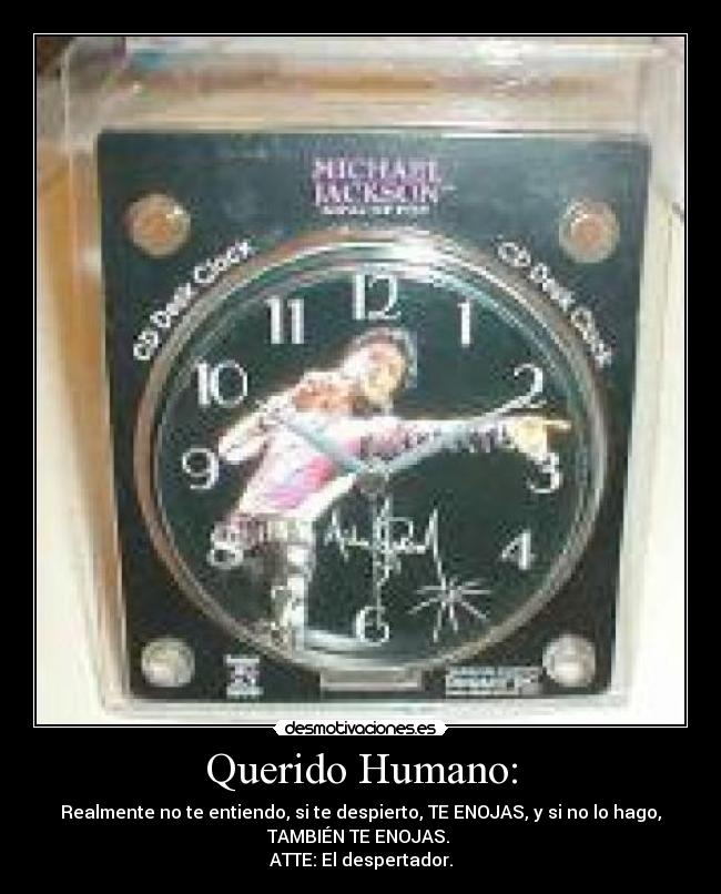 Querido Humano: - Realmente no te entiendo, si te despierto, TE ENOJAS, y si no lo hago,
TAMBIÉN TE ENOJAS.
ATTE: El despertador.