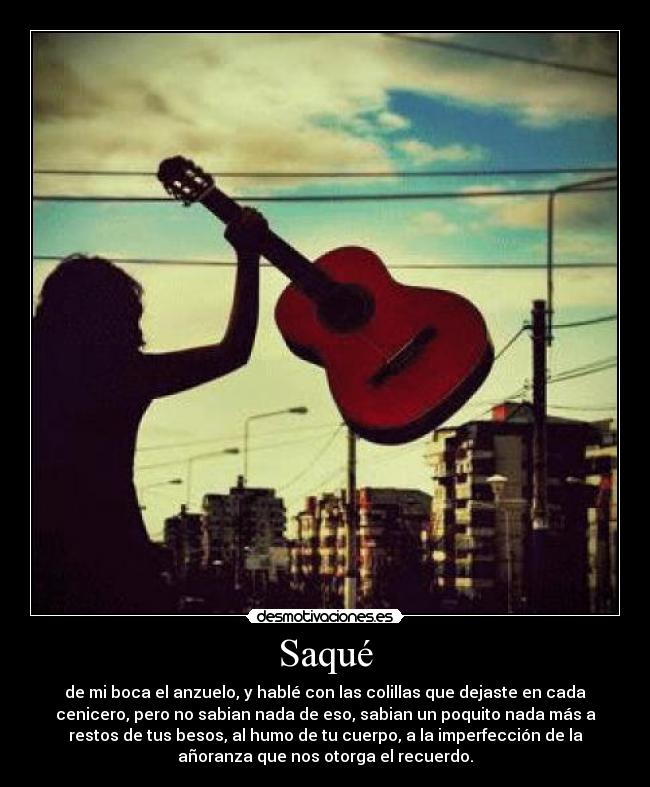 Saqué - de mi boca el anzuelo, y hablé con las colillas que dejaste en cada
cenicero, pero no sabian nada de eso, sabian un poquito nada más a
restos de tus besos, al humo de tu cuerpo, a la imperfección de la
añoranza que nos otorga el recuerdo.