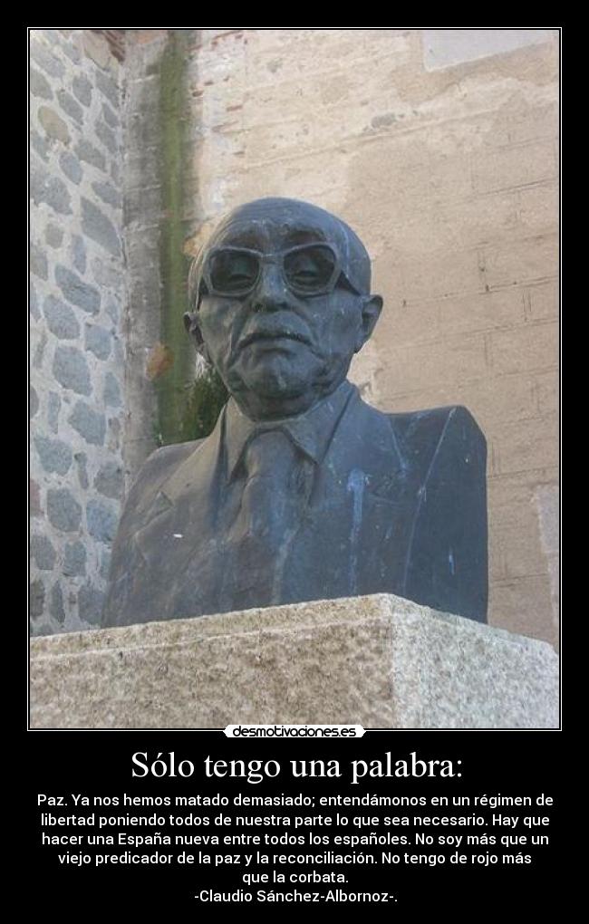 Sólo tengo una palabra: - Paz. Ya nos hemos matado demasiado; entendámonos en un régimen de
libertad poniendo todos de nuestra parte lo que sea necesario. Hay que
hacer una España nueva entre todos los españoles. No soy más que un
viejo predicador de la paz y la reconciliación. No tengo de rojo más
que la corbata.
-Claudio Sánchez-Albornoz-.